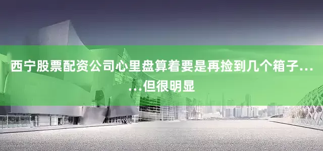 西宁股票配资公司心里盘算着要是再捡到几个箱子……但很明显