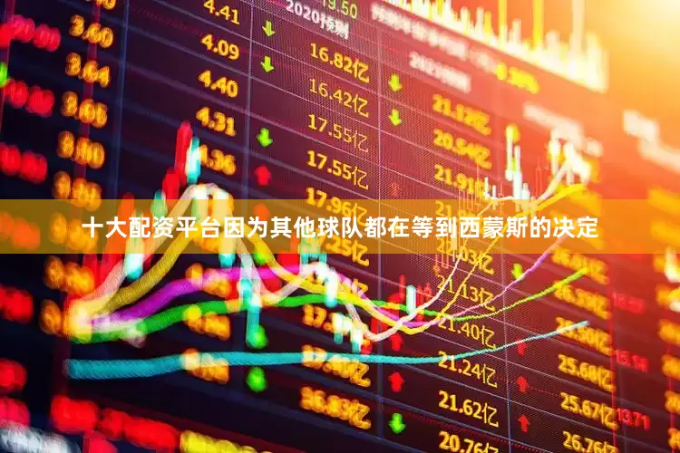 十大配资平台因为其他球队都在等到西蒙斯的决定