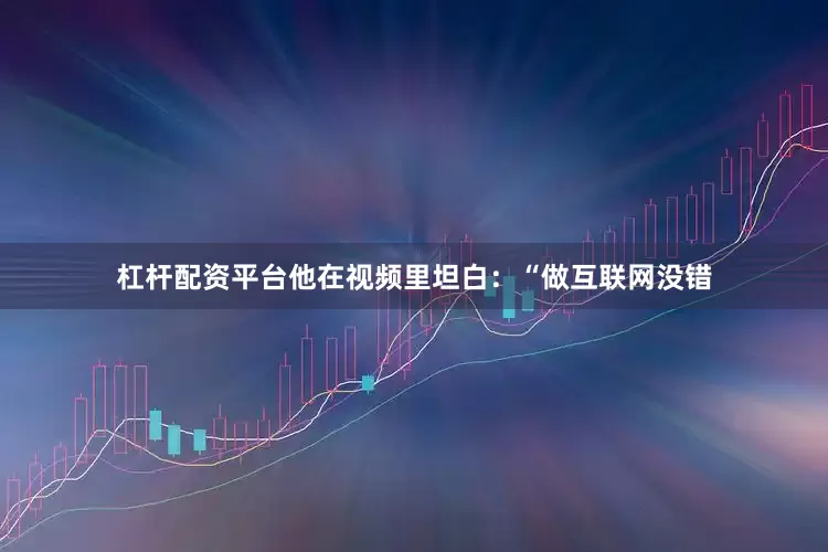 杠杆配资平台他在视频里坦白：“做互联网没错