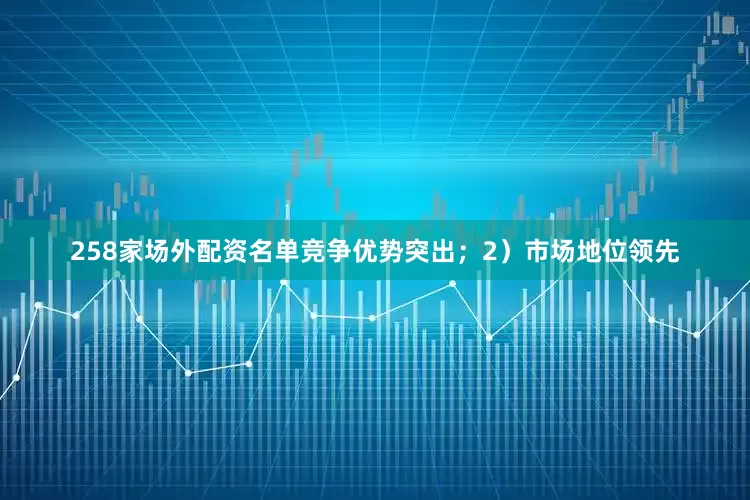 258家场外配资名单竞争优势突出；2）市场地位领先