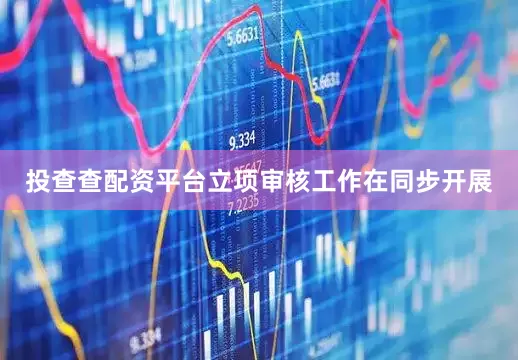 投查查配资平台立项审核工作在同步开展
